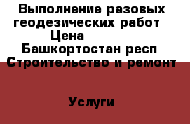Выполнение разовых геодезических работ › Цена ­ 1 000 - Башкортостан респ. Строительство и ремонт » Услуги   